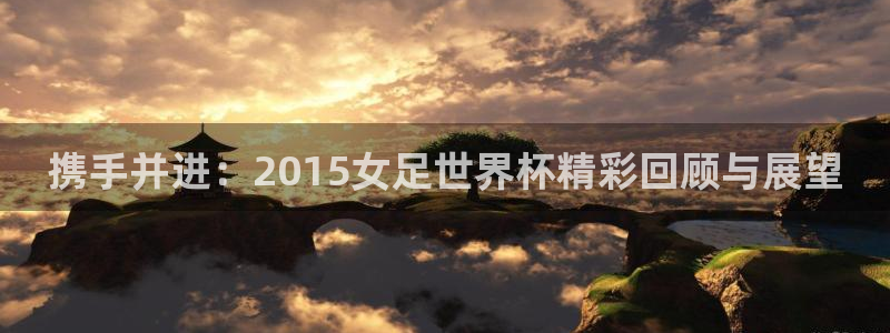 世界杯转播表:携手并进:2015女足世界杯精彩回顾与展望